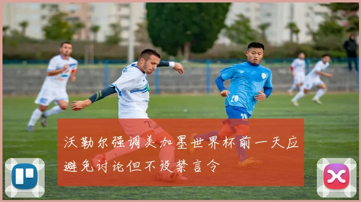 沃勒尔强调美加墨世界杯前一天应避免讨论但不设禁言令