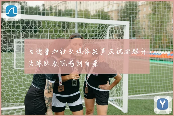 马德鲁加社交媒体发声庆祝进球并为球队表现感到自豪