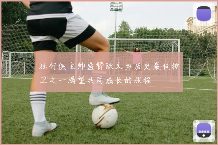 独行侠主帅盛赞欧文为历史最佳控卫之一渴望共同成长的旅程