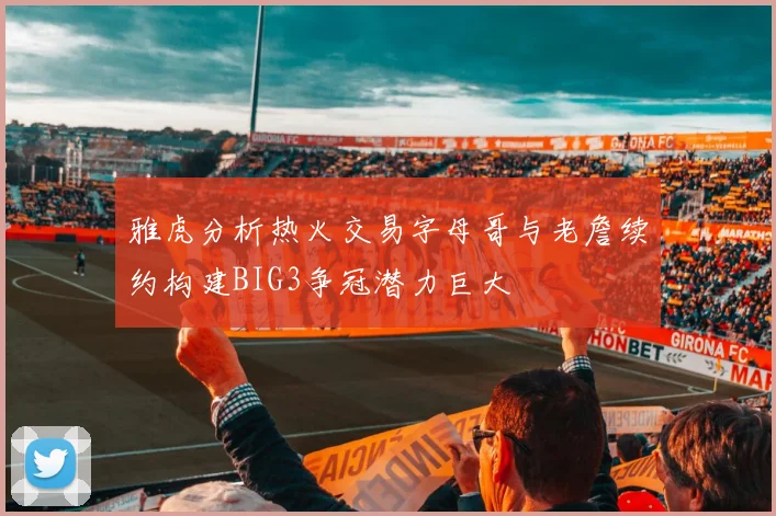 雅虎分析热火交易字母哥与老詹续约构建BIG3争冠潜力巨大