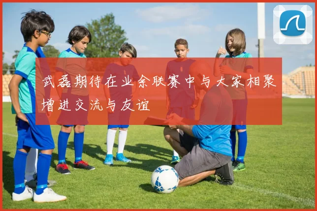 武磊期待在业余联赛中与大家相聚增进交流与友谊