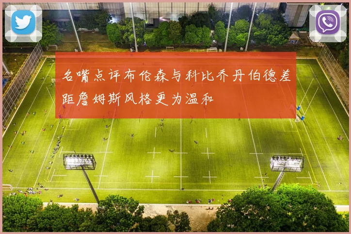 名嘴点评布伦森与科比乔丹伯德差距詹姆斯风格更为温和