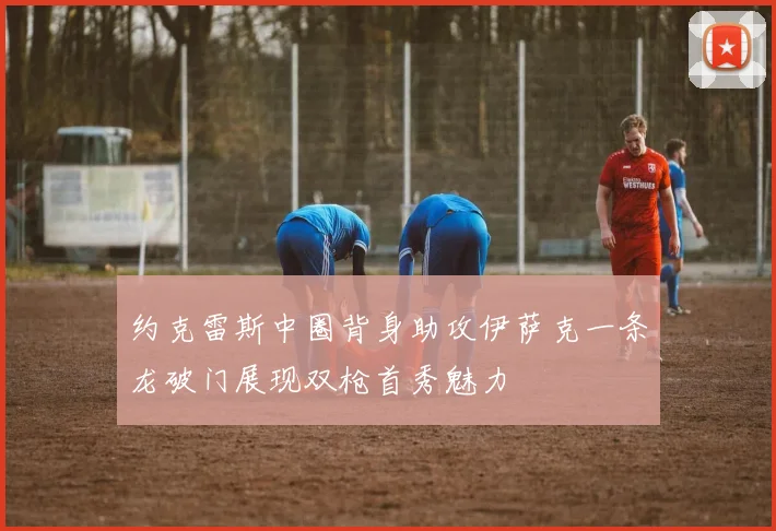 约克雷斯中圈背身助攻伊萨克一条龙破门展现双枪首秀魅力