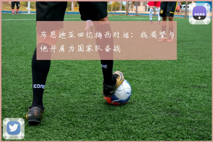 布恩迪亚回忆梅西对话：我渴望与他并肩为国家队奋战