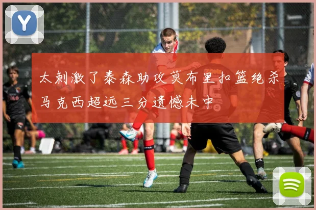 太刺激了泰森助攻莫布里扣篮绝杀马克西超远三分遗憾未中