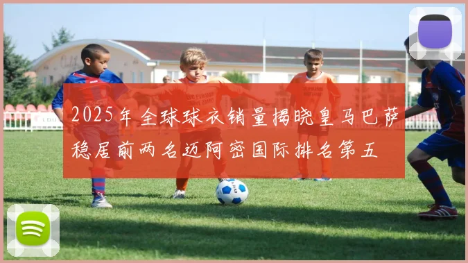 2025年全球球衣销量揭晓皇马巴萨稳居前两名迈阿密国际排名第五
