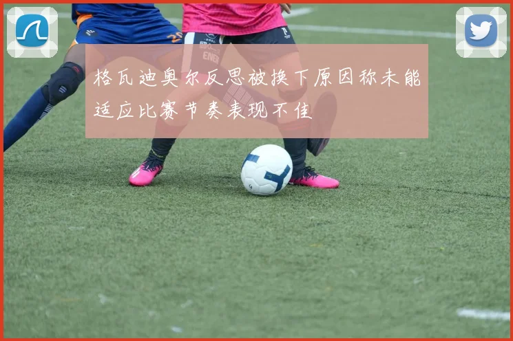 格瓦迪奥尔反思被换下原因称未能适应比赛节奏表现不佳
