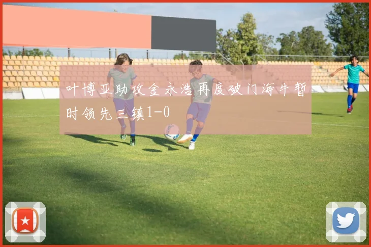 叶博亚助攻金永浩再度破门海牛暂时领先三镇1-0