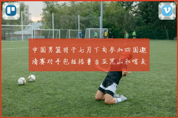 中国男篮将于七月下旬参加四国邀请赛对手包括格鲁吉亚黑山和喀麦隆