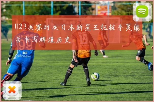 U23决赛对决日本新星王钰栋李昊能否书写辉煌历史