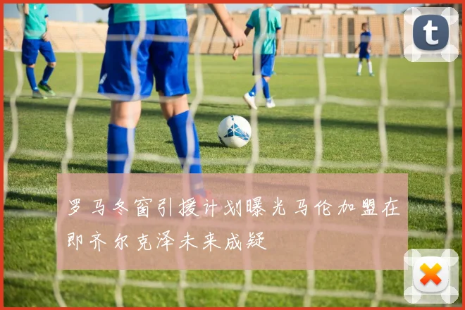 罗马冬窗引援计划曝光马伦加盟在即齐尔克泽未来成疑