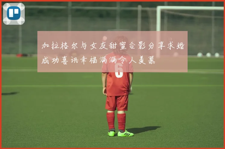 加拉格尔与女友甜蜜合影分享求婚成功喜讯幸福满满令人羡慕