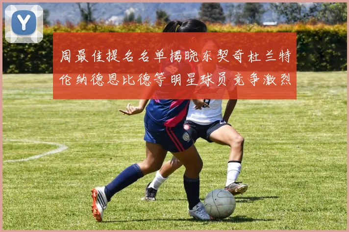 周最佳提名名单揭晓东契奇杜兰特伦纳德恩比德等明星球员竞争激烈