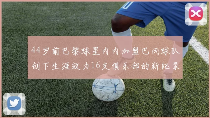 44岁前巴黎球星内内加盟巴丙球队创下生涯效力16支俱乐部的新纪录