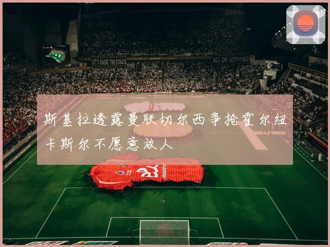 斯基拉透露曼联切尔西争抢霍尔纽卡斯尔不愿意放人