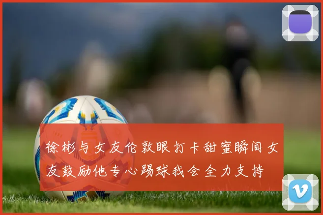 徐彬与女友伦敦眼打卡甜蜜瞬间女友鼓励他专心踢球我会全力支持