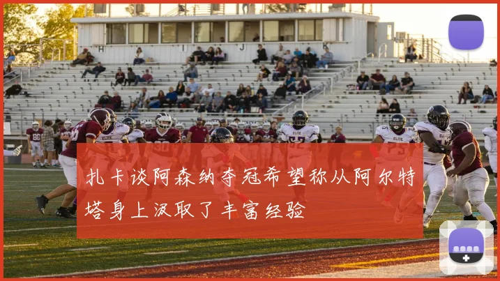 扎卡谈阿森纳夺冠希望称从阿尔特塔身上汲取了丰富经验