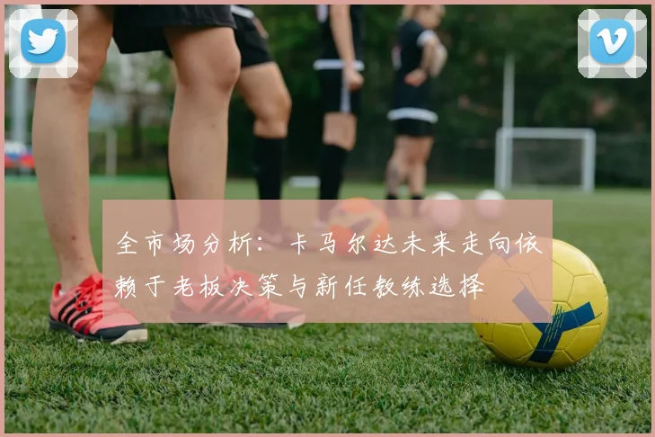 全市场分析：卡马尔达未来走向依赖于老板决策与新任教练选择