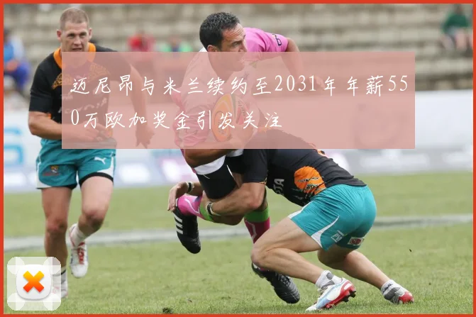迈尼昂与米兰续约至2031年年薪550万欧加奖金引发关注
