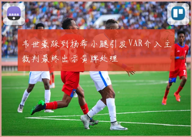 韦世豪踩到杨希小腿引发VAR介入主裁判最终出示黄牌处理