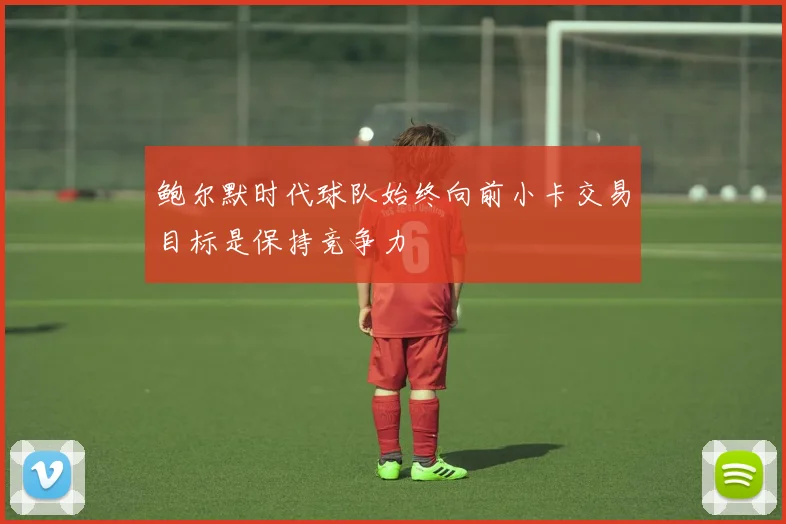 鲍尔默时代球队始终向前小卡交易目标是保持竞争力