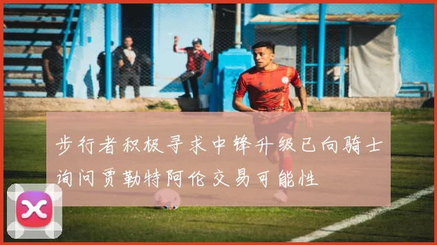 步行者积极寻求中锋升级已向骑士询问贾勒特阿伦交易可能性