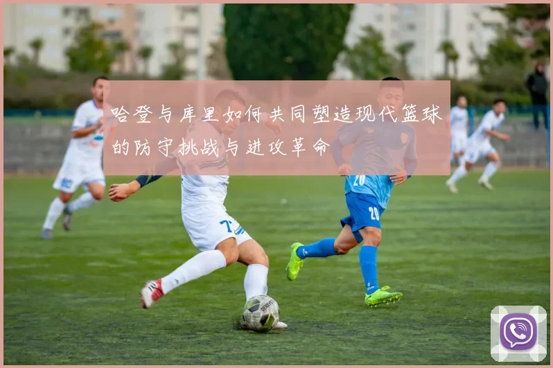 哈登与库里如何共同塑造现代篮球的防守挑战与进攻革命
