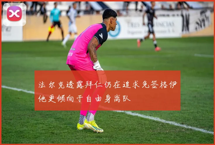法尔克透露拜仁仍在追求免签格伊他更倾向于自由身离队