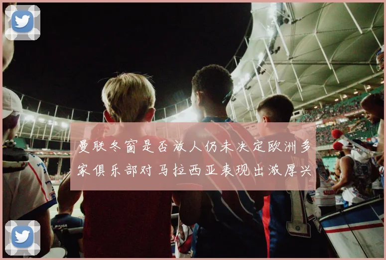 曼联冬窗是否放人仍未决定欧洲多家俱乐部对马拉西亚表现出浓厚兴趣