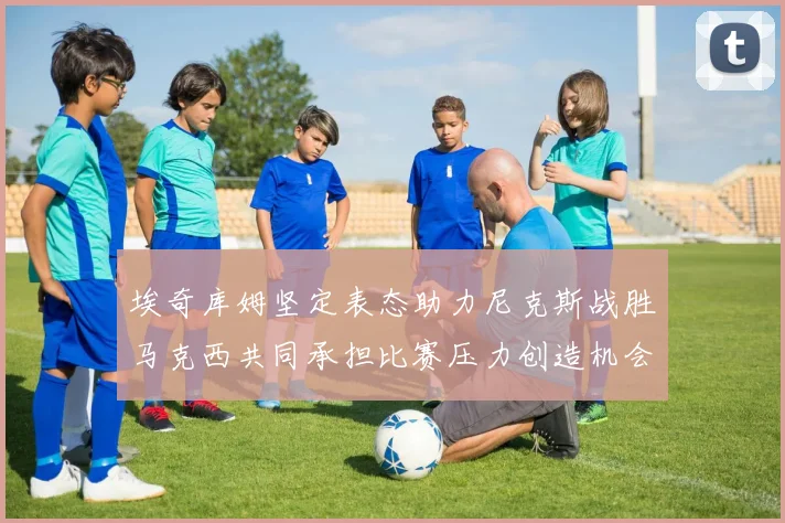 埃奇库姆坚定表态助力尼克斯战胜马克西共同承担比赛压力创造机会