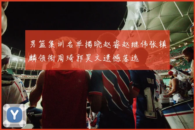 男篮集训名单揭晓赵睿赵继伟张镇麟领衔周琦郭昊文遗憾落选