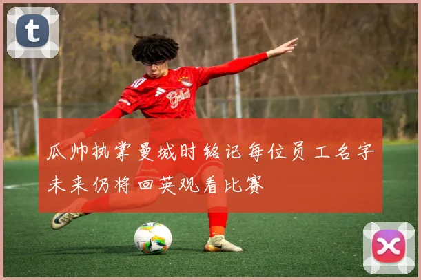 瓜帅执掌曼城时铭记每位员工名字未来仍将回英观看比赛