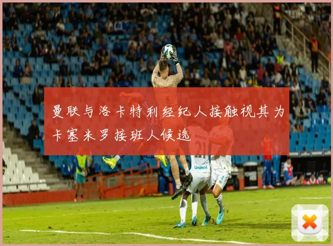 曼联与洛卡特利经纪人接触视其为卡塞米罗接班人候选