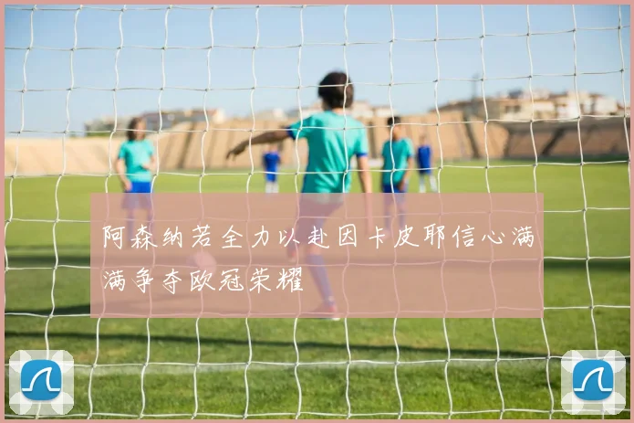 阿森纳若全力以赴因卡皮耶信心满满争夺欧冠荣耀