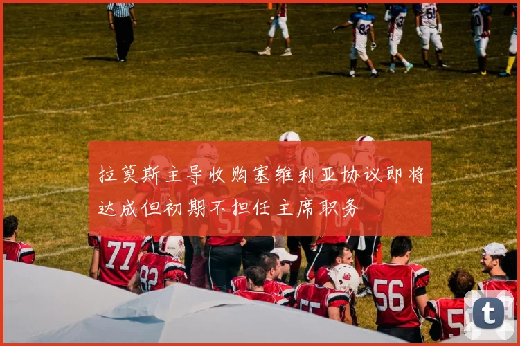 拉莫斯主导收购塞维利亚协议即将达成但初期不担任主席职务